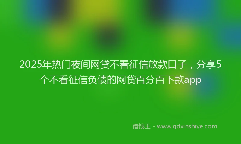 2025年热门夜间网贷不看征信放款口子，分享5个不看征信负债的网贷百分百下款app