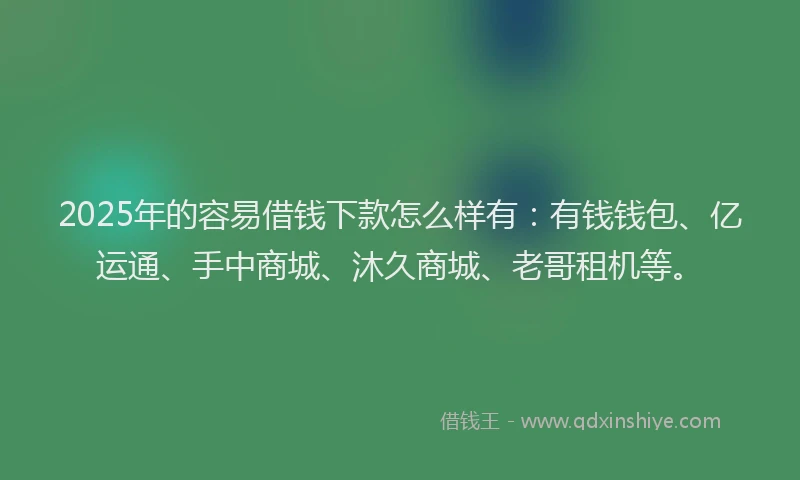 2025年的容易借钱下款怎么样有：有钱钱包、亿运通、手中商城、沐久商城、老哥租机等。