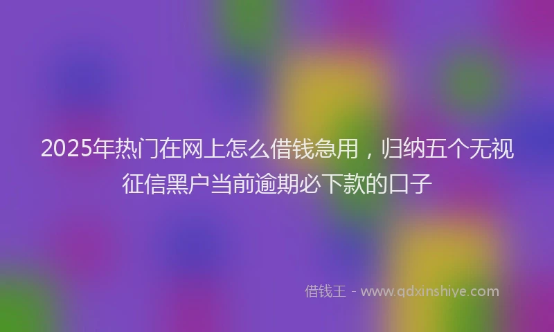 2025年热门在网上怎么借钱急用，归纳五个无视征信黑户当前逾期必下款的口子