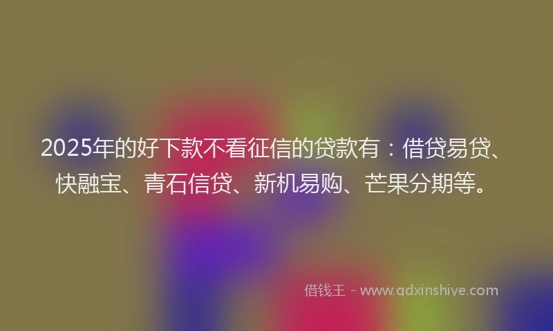 2025年的好下款不看征信的贷款有：借贷易贷、快融宝、青石信贷、新机易购、芒果分期等。