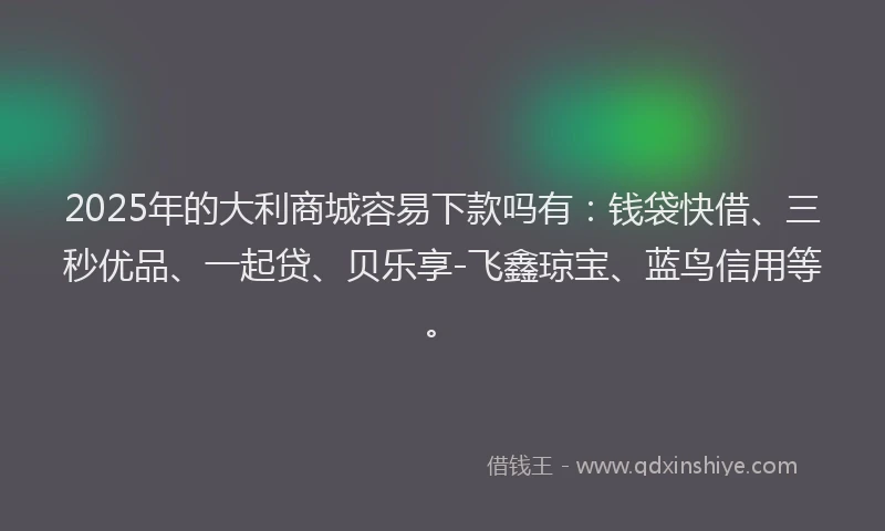 2025年的大利商城容易下款吗有：钱袋快借、三秒优品、一起贷、贝乐享-飞鑫琼宝、蓝鸟信用等。