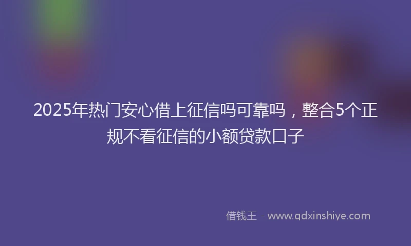 2025年热门安心借上征信吗可靠吗，整合5个正规不看征信的小额贷款口子