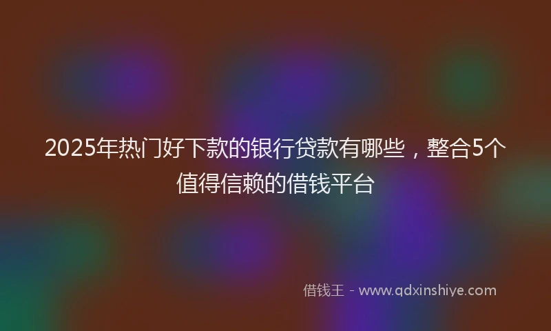 2025年热门好下款的银行贷款有哪些，整合5个值得信赖的借钱平台
