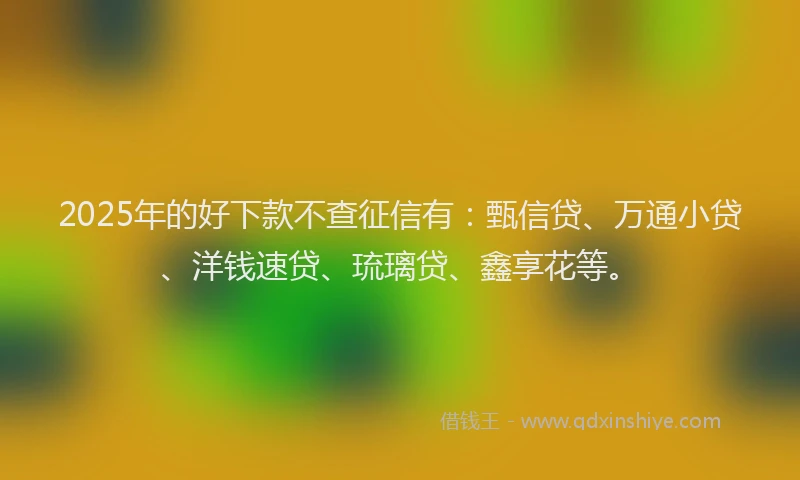 2025年的好下款不查征信有：甄信贷、万通小贷、洋钱速贷、琉璃贷、鑫享花等。