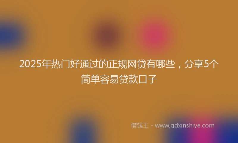2025年热门好通过的正规网贷有哪些，分享5个简单容易贷款口子