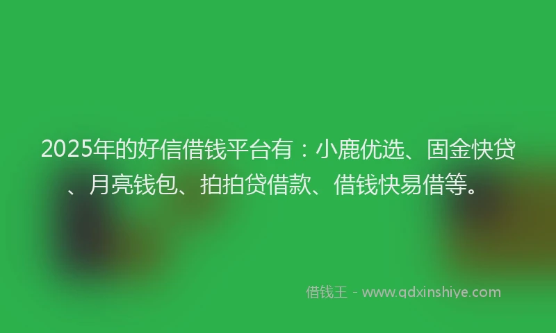 2025年的好信借钱平台有：小鹿优选、固金快贷、月亮钱包、拍拍贷借款、借钱快易借等。