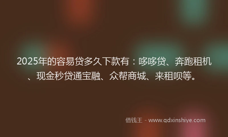 2025年的容易贷多久下款有：哆哆贷、奔跑租机、现金秒贷通宝融、众帮商城、来租呗等。