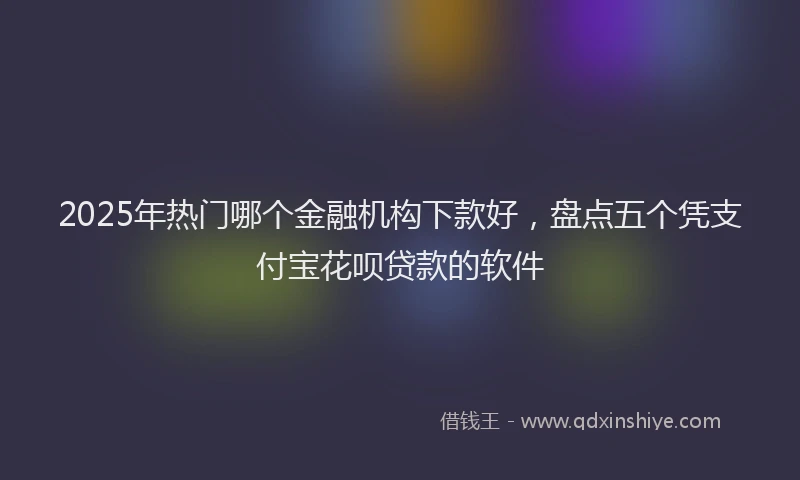 2025年热门哪个金融机构下款好，盘点五个凭支付宝花呗贷款的软件