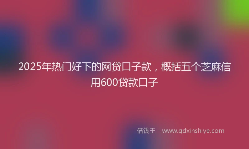 2025年热门好下的网贷口子款，概括五个芝麻信用600贷款口子