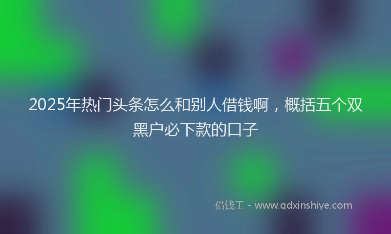 2025年热门头条怎么和别人借钱啊，概括五个双黑户必下款的口子