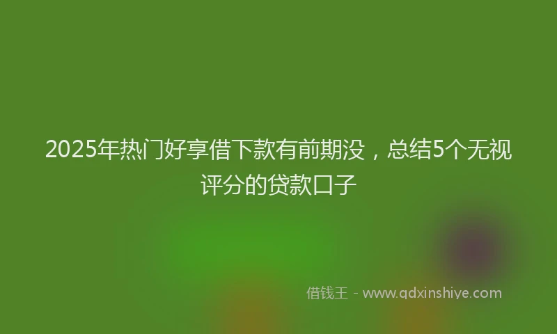 2025年热门好享借下款有前期没,总结5个无视评分的贷款口子