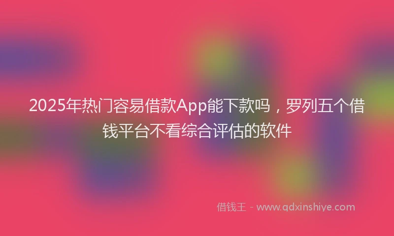 2025年热门容易借款App能下款吗，罗列五个借钱平台不看综合评估的软件
