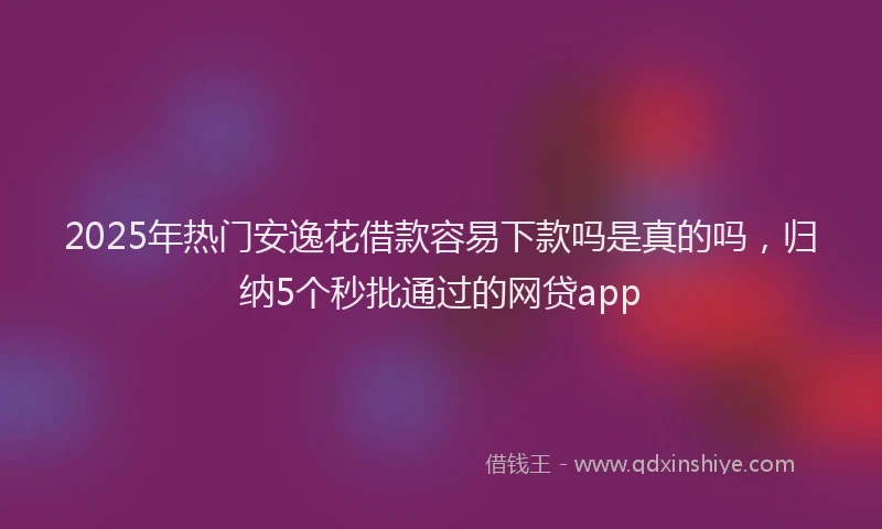 2025年热门安逸花借款容易下款吗是真的吗，归纳5个秒批通过的网贷app