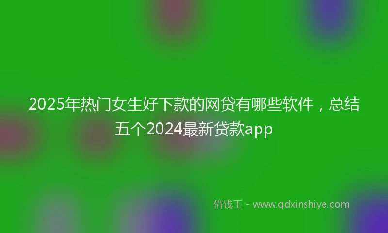 2025年热门女生好下款的网贷有哪些软件，总结五个2024最新贷款app