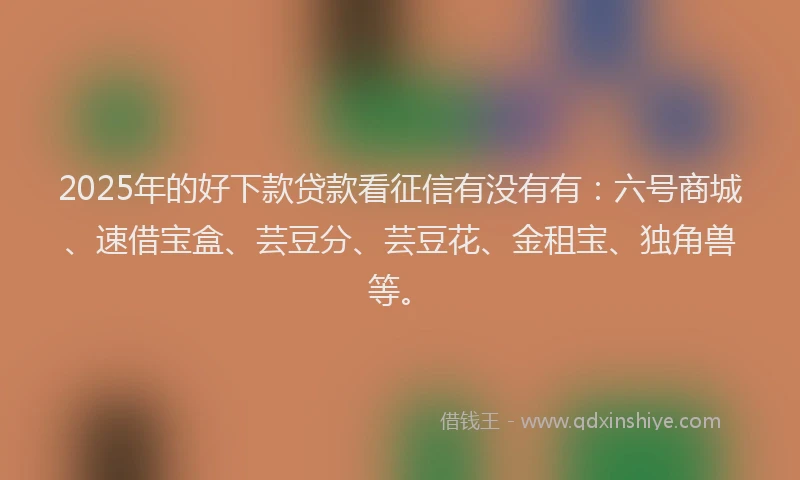 2025年的好下款贷款看征信有没有有：六号商城、速借宝盒、芸豆分、芸豆花、金租宝、独角兽等。