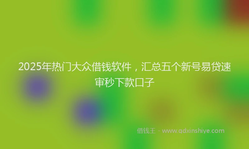 2025年热门大众借钱软件，汇总五个新号易贷速审秒下款口子
