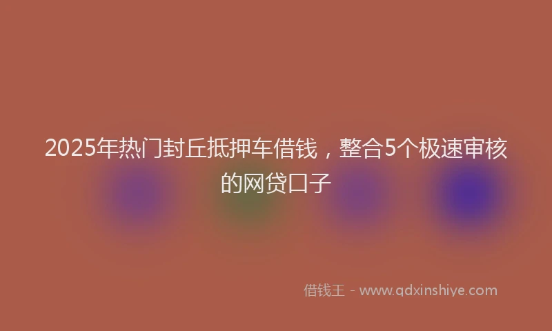 2025年热门封丘抵押车借钱，整合5个极速审核的网贷口子