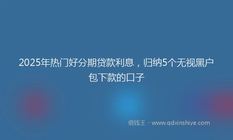 2025年热门好分期贷款利息，归纳5个无视黑户包下款的口子