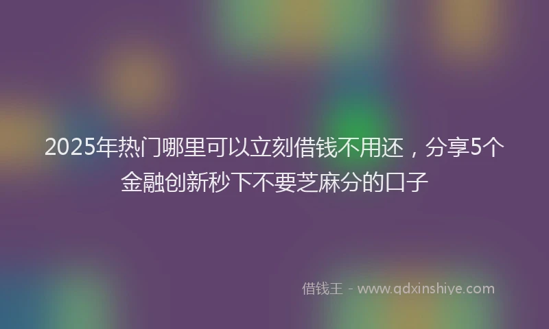 2025年热门哪里可以立刻借钱不用还，分享5个金融创新秒下不要芝麻分的口子