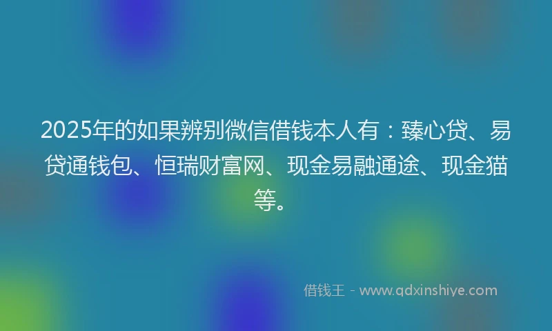 2025年的如果辨别微信借钱本人有：臻心贷、易贷通钱包、恒瑞财富网、现金易融通途、现金猫等。