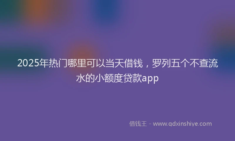 2025年热门哪里可以当天借钱，罗列五个不查流水的小额度贷款app