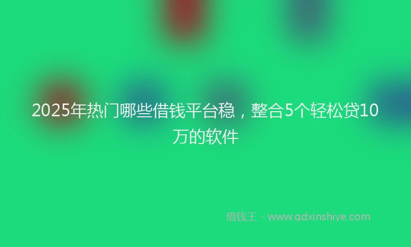 2025年热门哪些借钱平台稳，整合5个轻松贷10万的软件