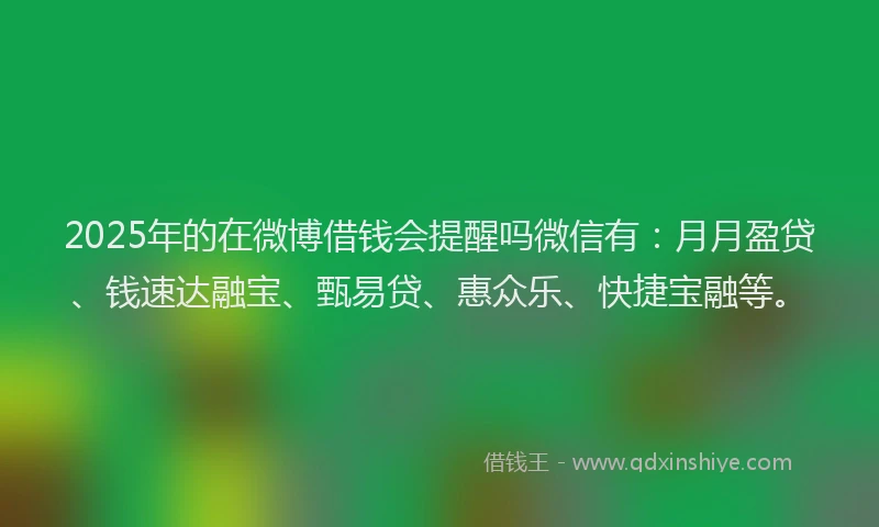 2025年的在微博借钱会提醒吗微信有：月月盈贷、钱速达融宝、甄易贷、惠众乐、快捷宝融等。