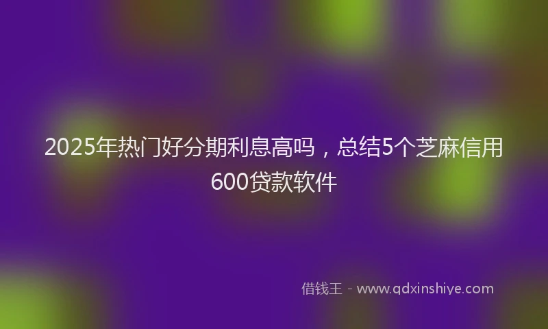 2025年热门好分期利息高吗,总结5个芝麻信用600贷款软件