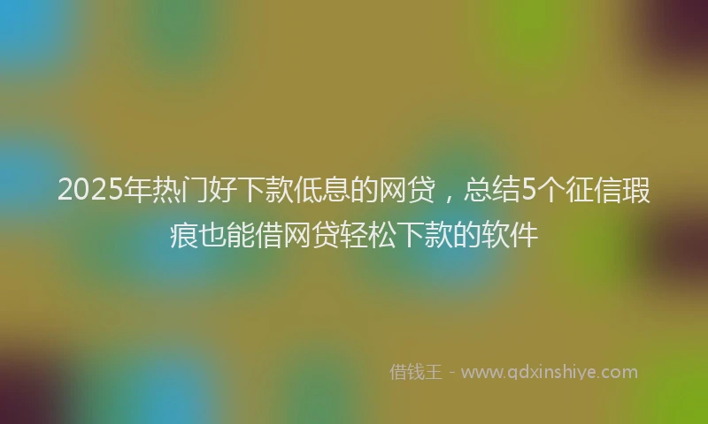 2025年热门好下款低息的网贷，总结5个征信瑕疵也能借网贷轻松下款的软件