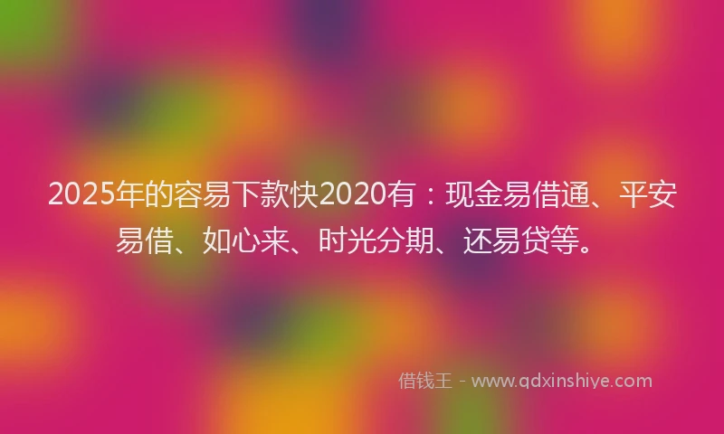 2025年的容易下款快2020有:现金易借通、平安易借、如心来、时光分期、还易贷等。