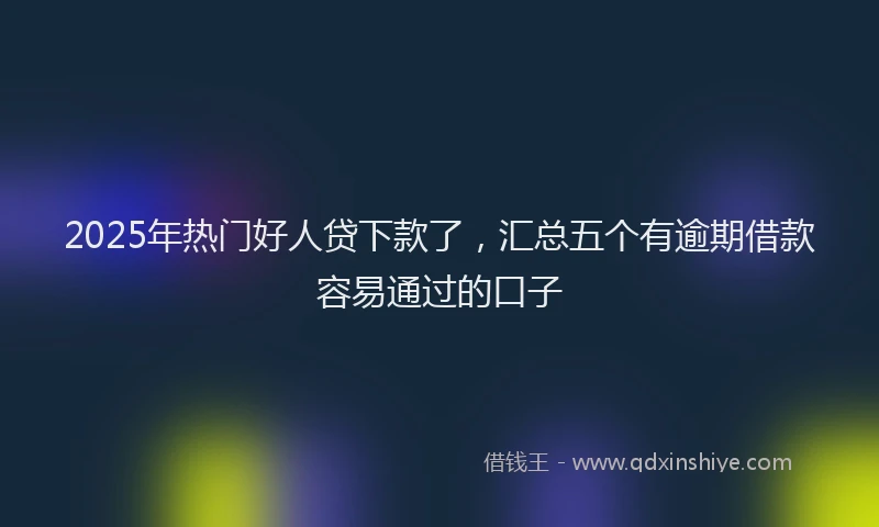 2025年热门好人贷下款了，汇总五个有逾期借款容易通过的口子