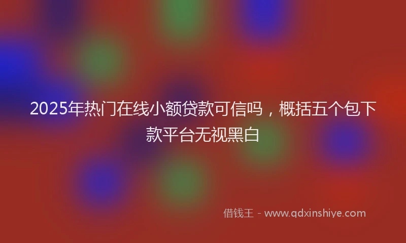 2025年热门在线小额贷款可信吗，概括五个包下款平台无视黑白