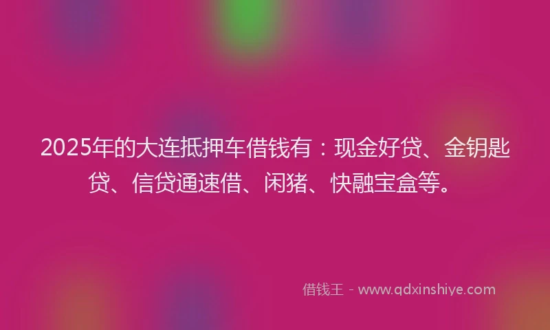 2025年的大连抵押车借钱有：现金好贷、金钥匙贷、信贷通速借、闲猪、快融宝盒等。