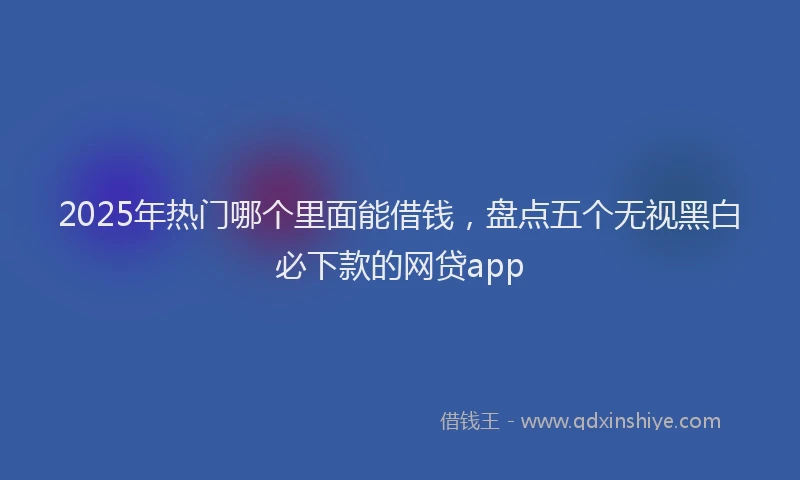 2025年热门哪个里面能借钱，盘点五个无视黑白必下款的网贷app