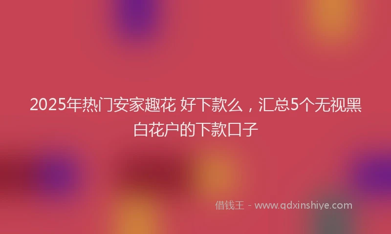 2025年热门安家趣花 好下款么，汇总5个无视黑白花户的下款口子
