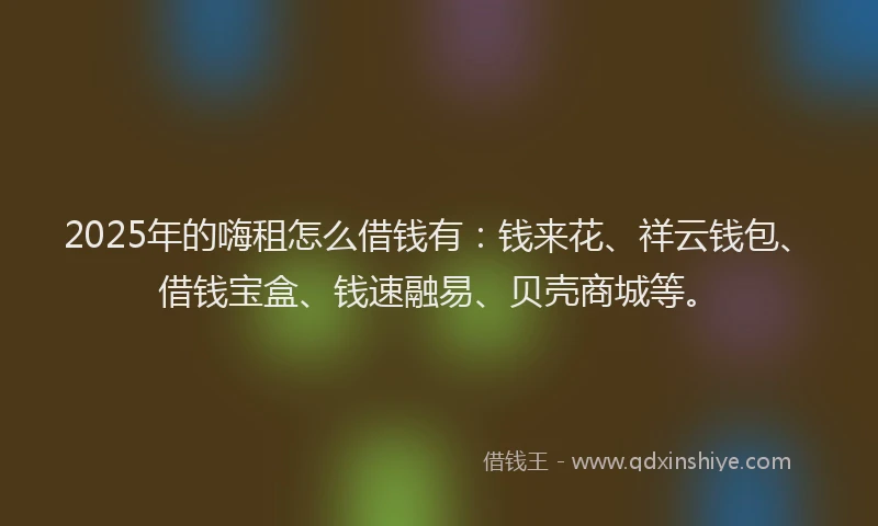 2025年的嗨租怎么借钱有：钱来花、祥云钱包、借钱宝盒、钱速融易、贝壳商城等。