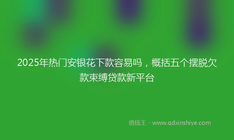 2025年热门安银花下款容易吗，概括五个摆脱欠款束缚贷款新平台
