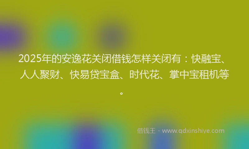 2025年的安逸花关闭借钱怎样关闭有：快融宝、人人聚财、快易贷宝盒、时代花、掌中宝租机等。
