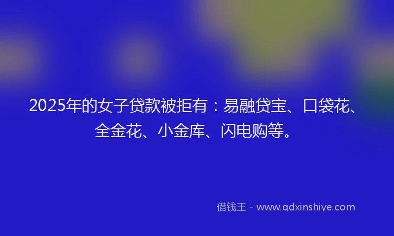 2025年的女子贷款被拒有：易融贷宝、口袋花、全金花、小金库、闪电购等。