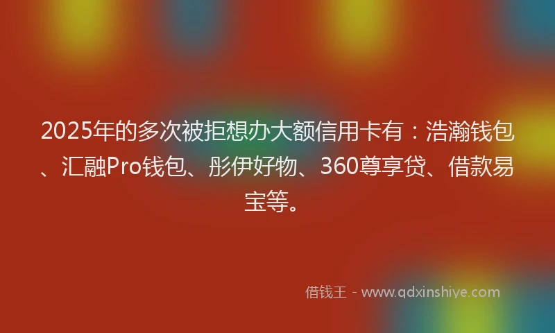 2025年的多次被拒想办大额信用卡有：浩瀚钱包、汇融Pro钱包、彤伊好物、360尊享贷、借款易宝等。