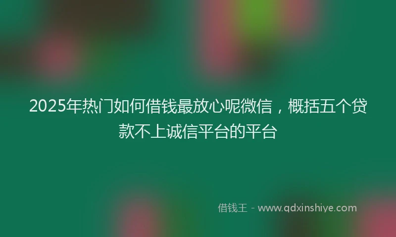 2025年热门如何借钱最放心呢微信，概括五个贷款不上诚信平台的平台