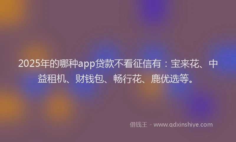 2025年的哪种app贷款不看征信有：宝来花、中益租机、财钱包、畅行花、鹿优选等。