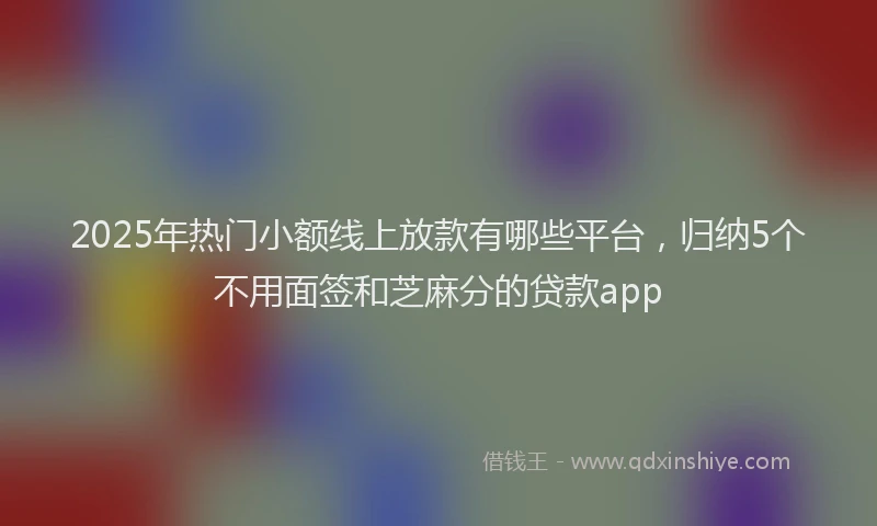 2025年热门小额线上放款有哪些平台，归纳5个不用面签和芝麻分的贷款app