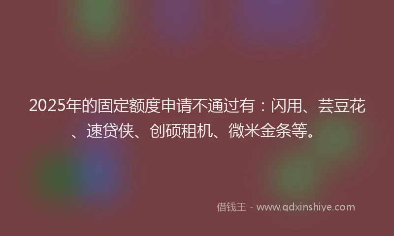 2025年的固定额度申请不通过有：闪用、芸豆花、速贷侠、创硕租机、微米金条等。