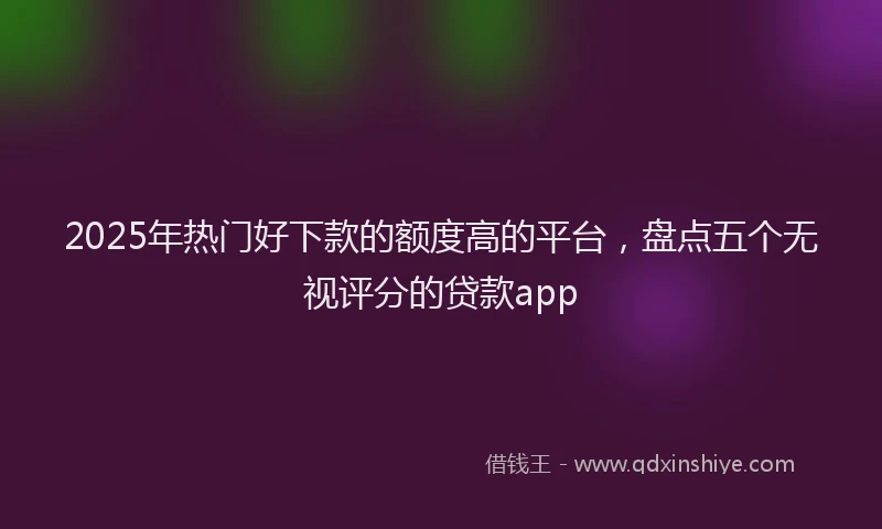 2025年热门好下款的额度高的平台，盘点五个无视评分的贷款app
