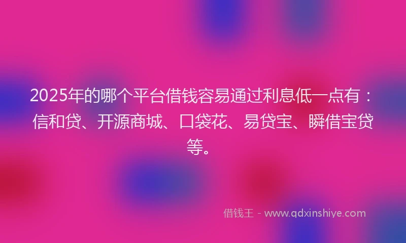 2025年的哪个平台借钱容易通过利息低一点有：信和贷、开源商城、口袋花、易贷宝、瞬借宝贷等。
