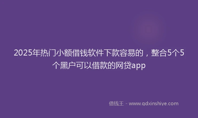 2025年热门小额借钱软件下款容易的，整合5个5个黑户可以借款的网贷app