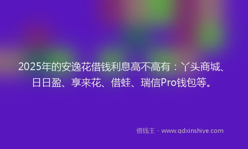 2025年的安逸花借钱利息高不高有：丫头商城、日日盈、享来花、借蛙、瑞信Pro钱包等。