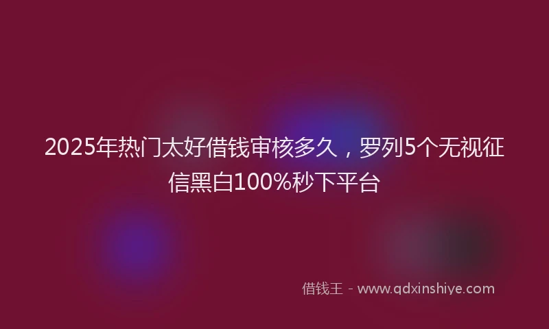 2025年热门太好借钱审核多久，罗列5个无视征信黑白100%秒下平台