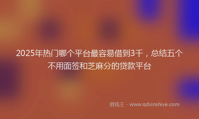 2025年热门哪个平台最容易借到3千，总结五个不用面签和芝麻分的贷款平台